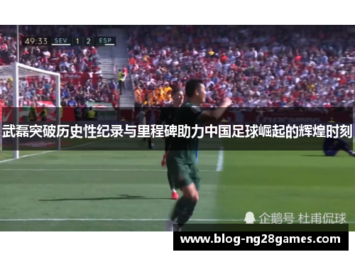 武磊突破历史性纪录与里程碑助力中国足球崛起的辉煌时刻